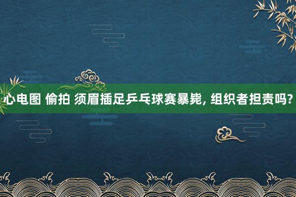 心电图 偷拍 须眉插足乒乓球赛暴毙， 组织者担责吗?