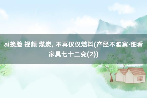 ai换脸 视频 煤炭， 不再仅仅燃料(产经不雅察·细看家具七十二变(2))