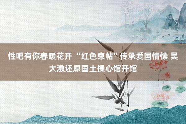 性吧有你春暖花开 “红色柬帖”传承爱国情愫 吴大澂还原国土操心馆开馆