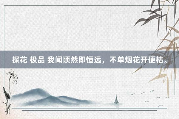 探花 极品 我闻顷然即恒远，不单烟花开便枯。