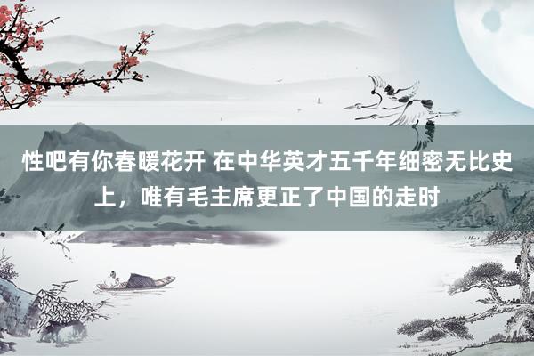 性吧有你春暖花开 在中华英才五千年细密无比史上，唯有毛主席更正了中国的走时