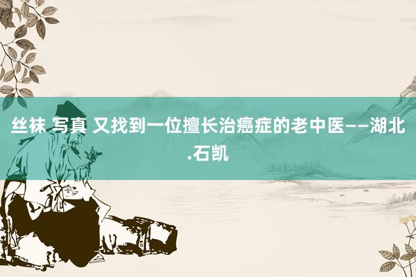 丝袜 写真 又找到一位擅长治癌症的老中医——湖北.石凯