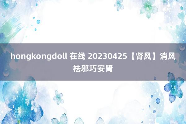 hongkongdoll 在线 20230425【肾风】消风祛邪巧安肾
