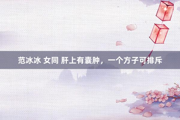 范冰冰 女同 肝上有囊肿，一个方子可排斥