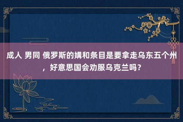 成人 男同 俄罗斯的媾和条目是要拿走乌东五个州，好意思国会劝服乌克兰吗？