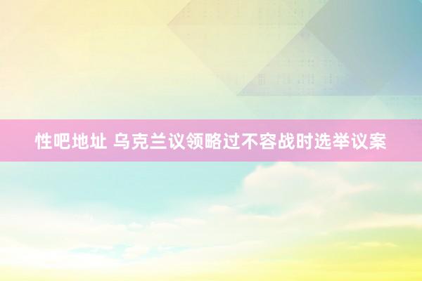 性吧地址 乌克兰议领略过不容战时选举议案