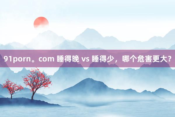 91porn。com 睡得晚 vs 睡得少，哪个危害更大？